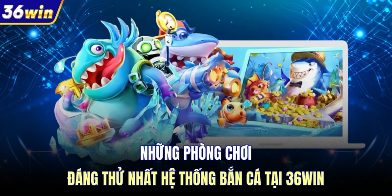 Những phòng chơi đáng thử nhất hệ thống bắn cá tại 36WIN